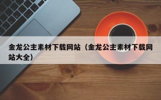台山金龙公主素材下载网站（金龙公主素材下载网站大全）