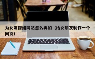 台山为女友搭建网站怎么弄的（给女朋友制作一个网页）